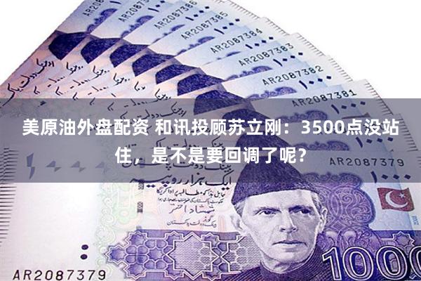 美原油外盘配资 和讯投顾苏立刚：3500点没站住，是不是要回调了呢？