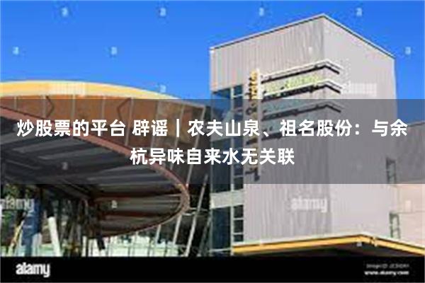炒股票的平台 辟谣｜农夫山泉、祖名股份：与余杭异味自来水无关联
