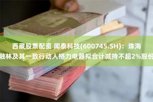 西藏股票配资 闻泰科技(600745.SH)：珠海融林及其一致行动人格力电器拟合计减持不超2%股份