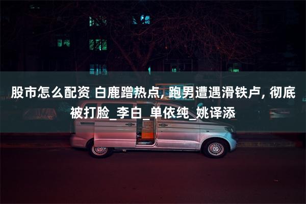 股市怎么配资 白鹿蹭热点, 跑男遭遇滑铁卢, 彻底被打脸_李白_单依纯_姚译添