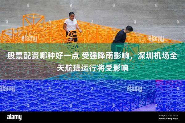 股票配资哪种好一点 受强降雨影响，深圳机场全天航班运行将受影响