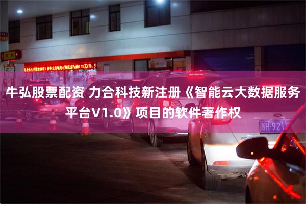 牛弘股票配资 力合科技新注册《智能云大数据服务平台V1.0》项目的软件著作权