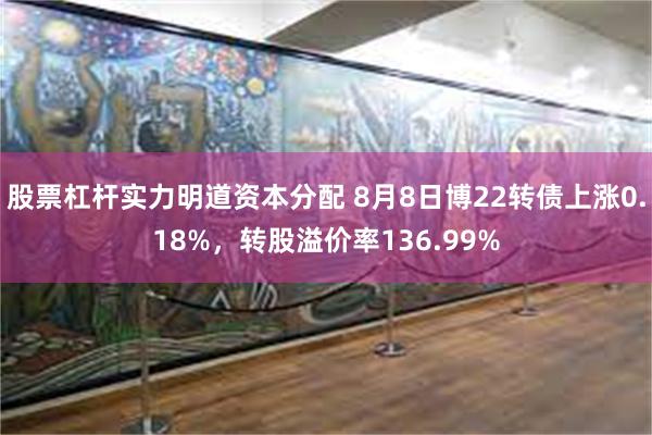 股票杠杆实力明道资本分配 8月8日博22转债上涨0.18%，转股溢价率136.99%
