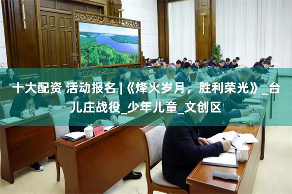 十大配资 活动报名 |《烽火岁月，胜利荣光》_台儿庄战役_少年儿童_文创区