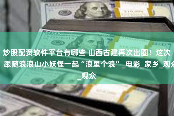 炒股配资软件平台有哪些 山西古建再次出圈！这次，跟随浪浪山小妖怪一起“浪里个浪”_电影_家乡_观众