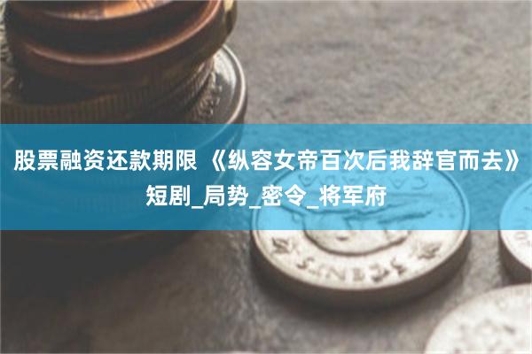 股票融资还款期限 《纵容女帝百次后我辞官而去》短剧_局势_密令_将军府