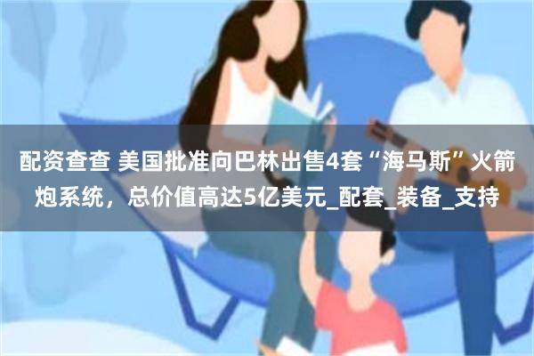 配资查查 美国批准向巴林出售4套“海马斯”火箭炮系统，总价值高达5亿美元_配套_装备_支持