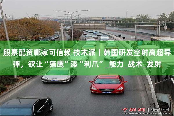 股票配资哪家可信赖 技术派｜韩国研发空射高超导弹，欲让“猎鹰”添“利爪”_能力_战术_发射