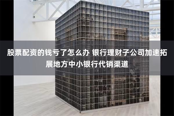 股票配资的钱亏了怎么办 银行理财子公司加速拓展地方中小银行代销渠道