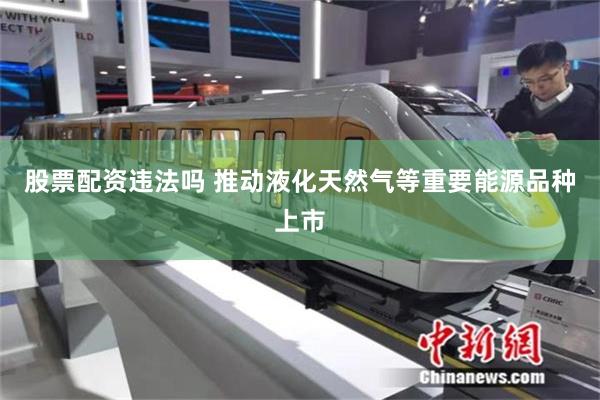 股票配资违法吗 推动液化天然气等重要能源品种上市