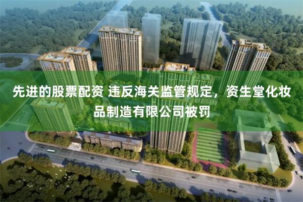 先进的股票配资 违反海关监管规定，资生堂化妆品制造有限公司被罚