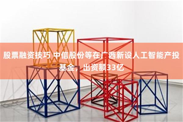 股票融资技巧 中信股份等在广西新设人工智能产投基金，出资额33亿
