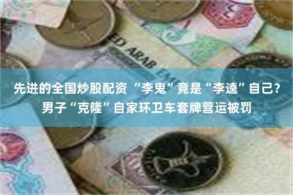 先进的全国炒股配资 “李鬼”竟是“李逵”自己？男子“克隆”自家环卫车套牌营运被罚