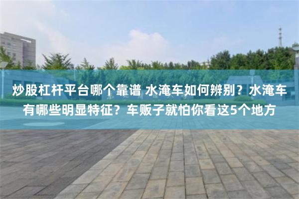 炒股杠杆平台哪个靠谱 水淹车如何辨别？水淹车有哪些明显特征？车贩子就怕你看这5个地方