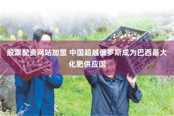 股票配资网站加盟 中国超越俄罗斯成为巴西最大化肥供应国