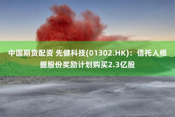 中国期货配资 先健科技(01302.HK)：信托人根据股份奖励计划购买2.3亿股